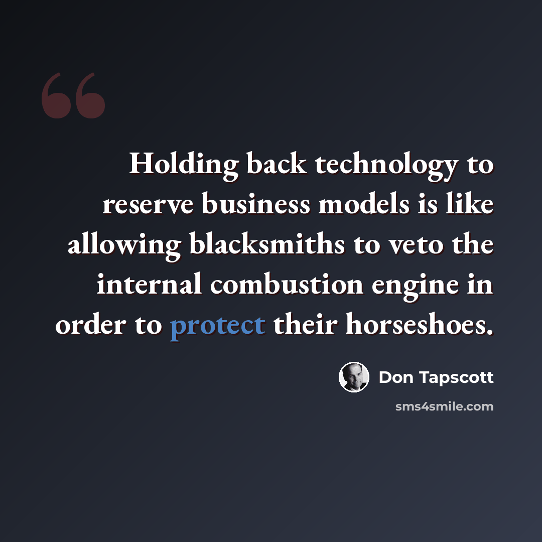 “Holding back technology to reserve business models is like allowing blacksmiths to veto the internal combustion engine in order to protect their horseshoes.” quote by Don Tapscott