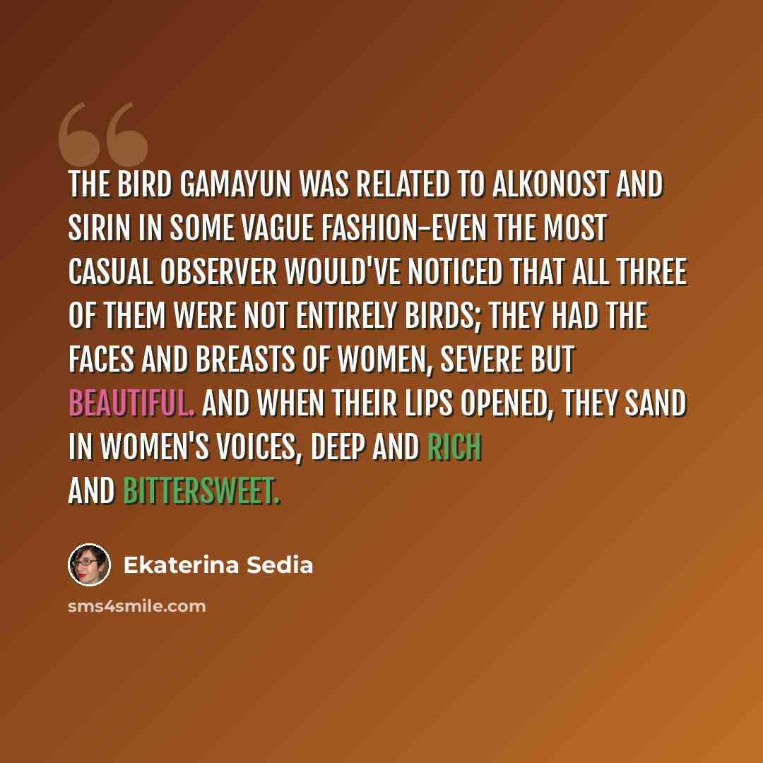 “The bird Gamayun was related to Alkonost and Sirin in some vague fashion-even the most casual observer would've noticed that all three of them were not entirely birds; they had the faces and breasts of women, severe but beautiful. And when their lips opened, they sand in women's voices, deep and…” quote by Ekaterina Sedia