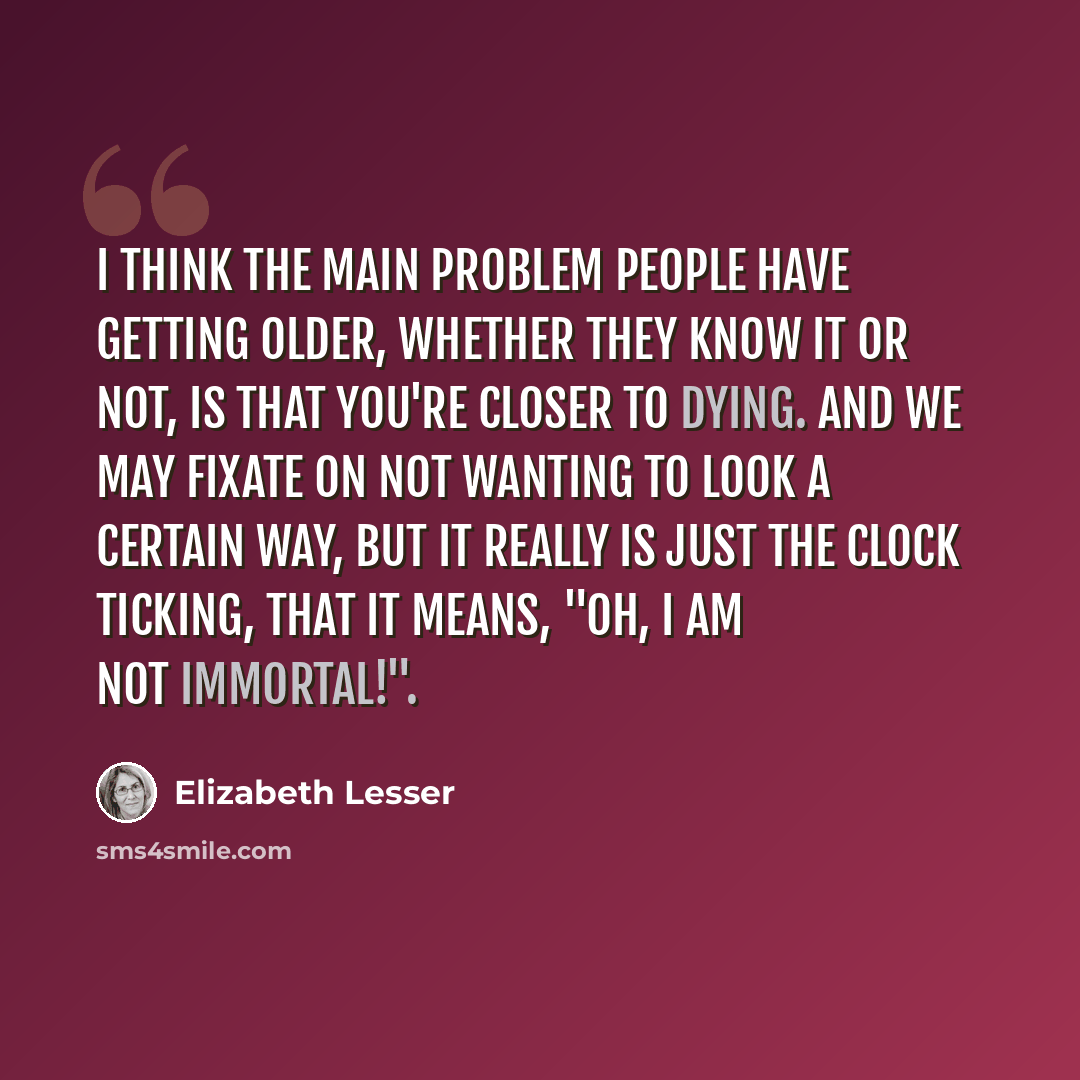 “I think the main problem people have getting older, whether they know it or not, is that you're closer to dying. And we may fixate on not wanting to look a certain way, but it really is just the clock ticking, that it means, "Oh, I am not immortal!".” quote by Elizabeth Lesser