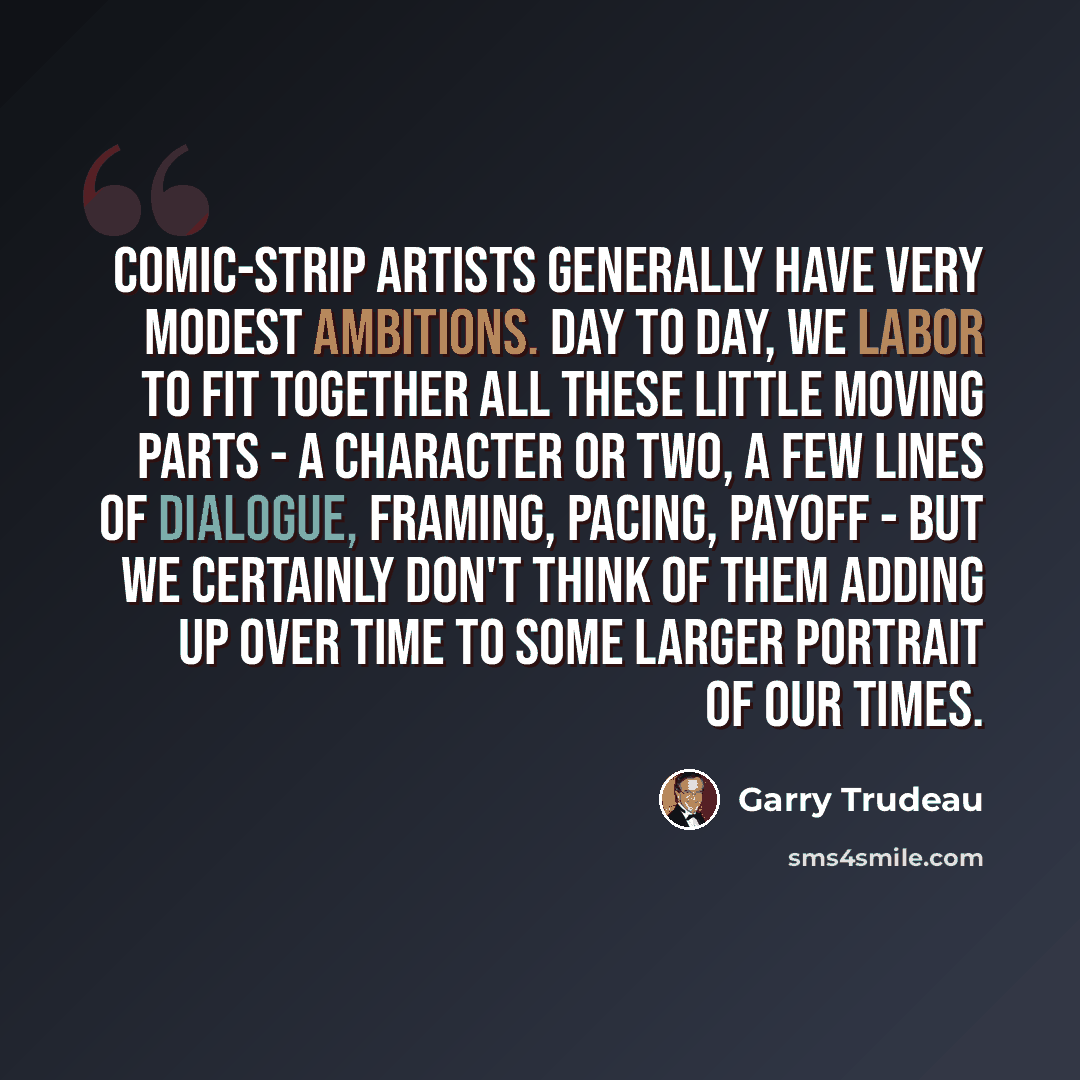 “Comic-strip artists generally have very modest ambitions. Day to day, we labor to fit together all these little moving parts - a character or two, a few lines of dialogue, framing, pacing, payoff - but we certainly don't think of them adding up over time to some larger portrait of our times.” quote by Garry Trudeau