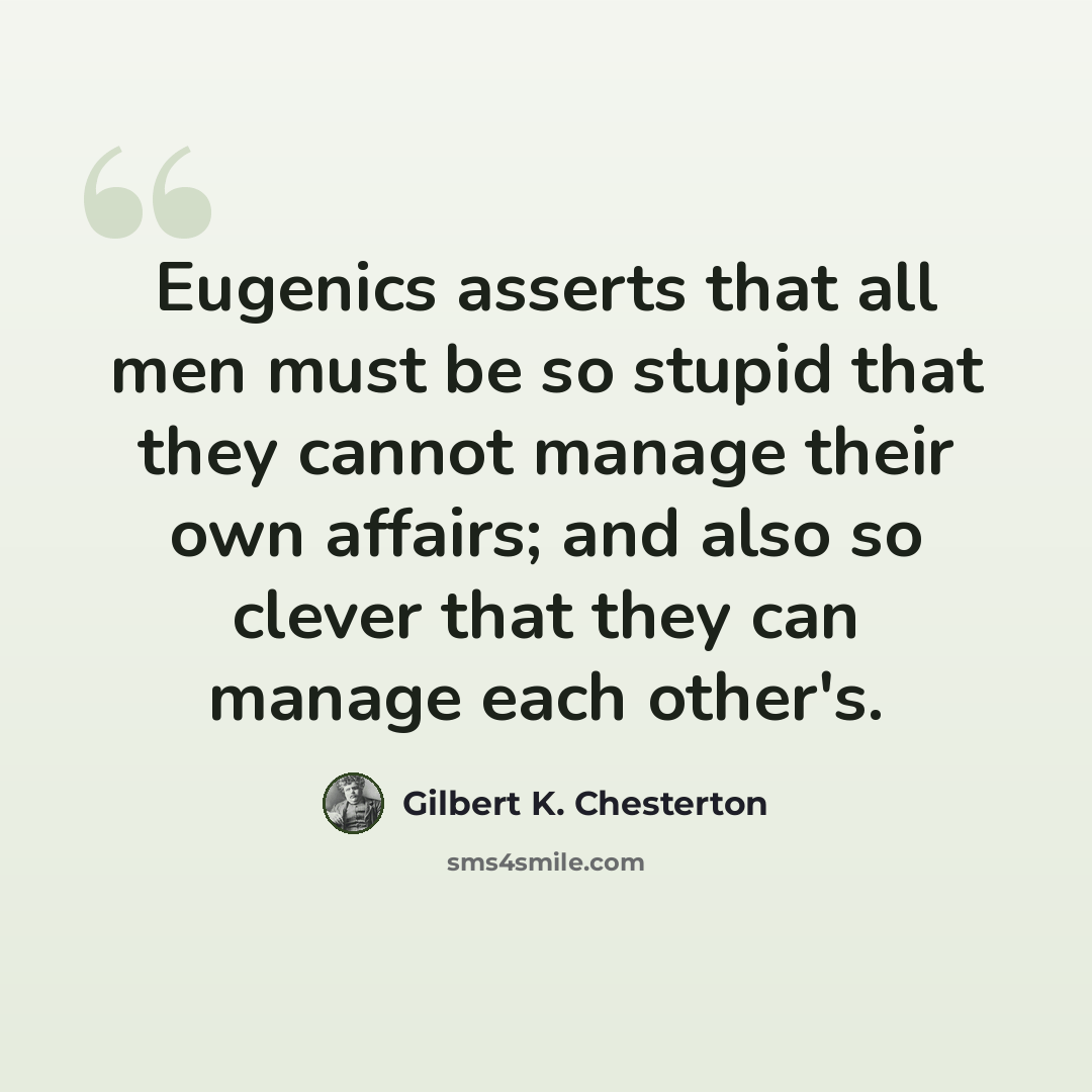 “Eugenics asserts that all men must be so stupid that they cannot manage their own affairs; and also so clever that they can manage each other's.” quote by Gilbert K. Chesterton