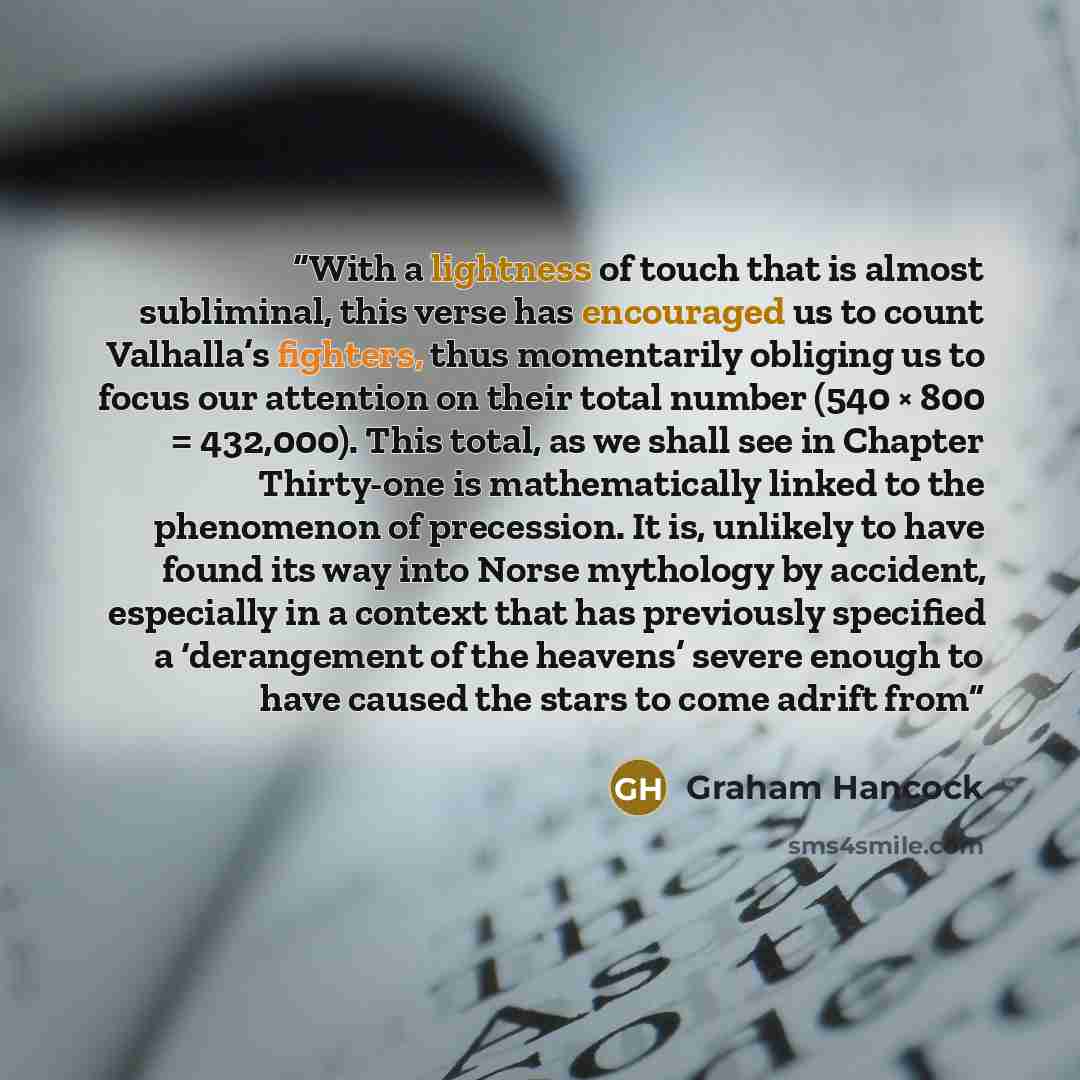 “With a lightness of touch that is almost subliminal, this verse has encouraged us to count Valhalla’s fighters, thus momentarily obliging us to focus our attention on their total number (540 × 800 = 432,000). This total, as we shall see in Chapter Thirty-one is mathematically linked to the…” quote by Graham Hancock