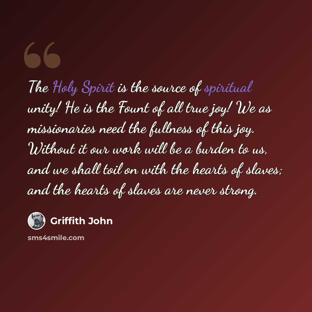 “The Holy Spirit is the source of spiritual unity! He is the Fount of all true joy! We as missionaries need the fullness of this joy. Without it our work will be a burden to us, and we shall toil on with the hearts of slaves; and the hearts of slaves are never strong.” quote by Griffith John