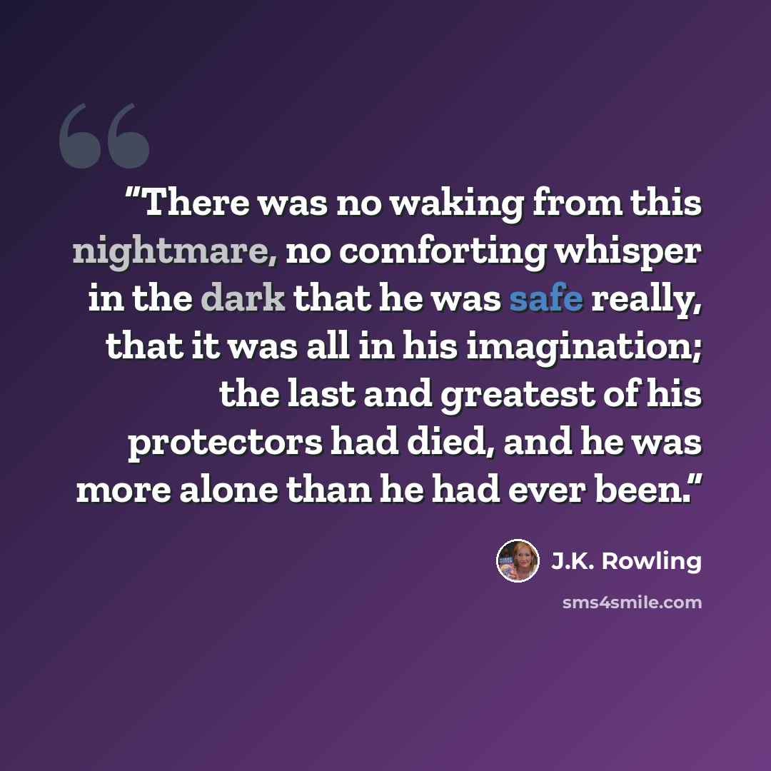 “There was no waking from this nightmare, no comforting whisper in the dark that he was safe really, that it was all in his imagination; the last and greatest of his protectors had died, and he was more alone than he had ever been.” quote by J.K. Rowling