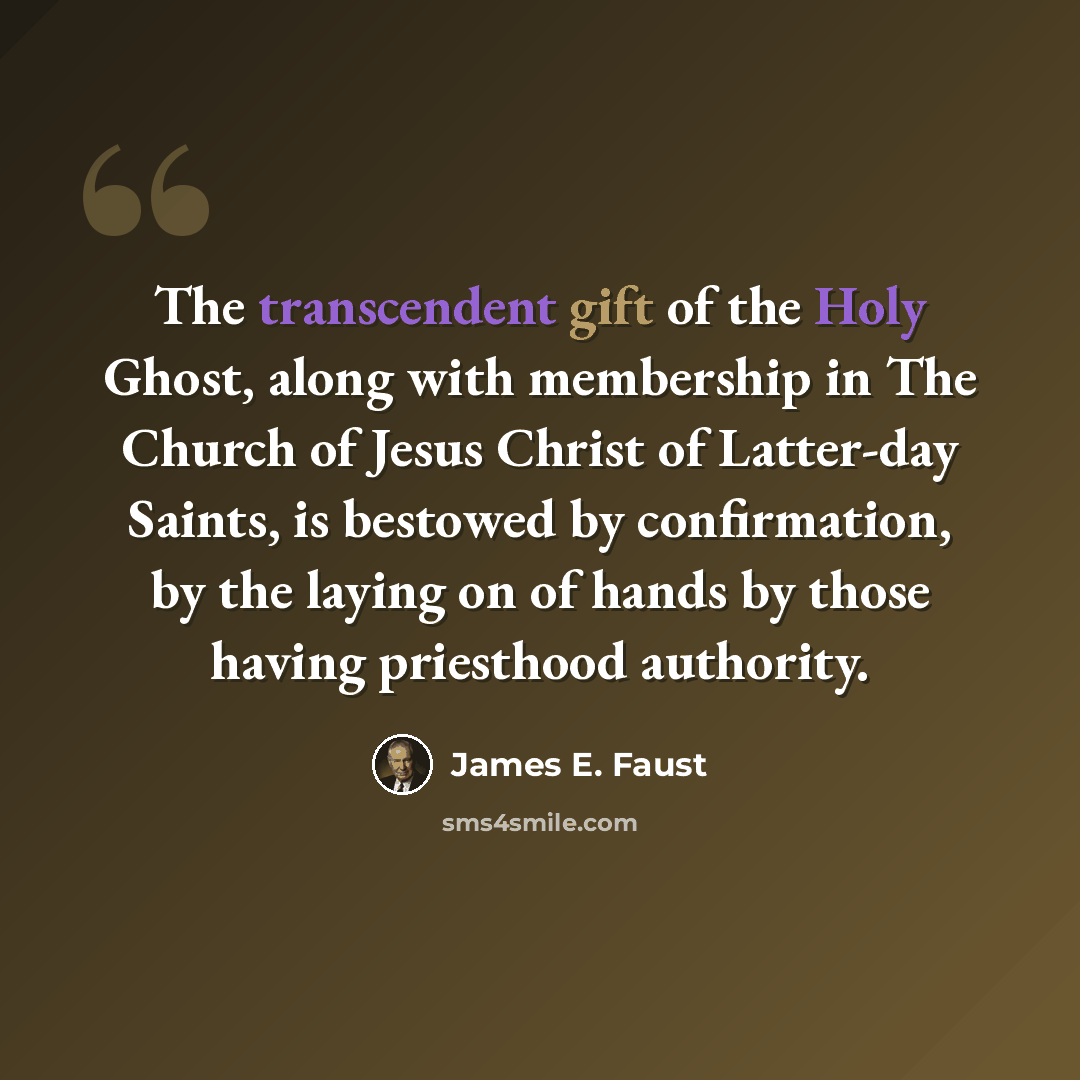 “The transcendent gift of the Holy Ghost, along with membership in The Church of Jesus Christ of Latter-day Saints, is bestowed by confirmation, by the laying on of hands by those having priesthood authority.” quote by James E. Faust