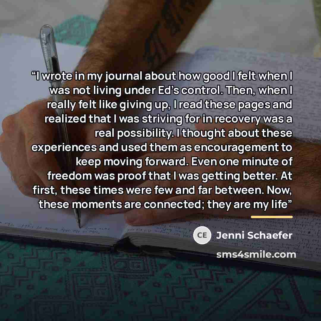 “I wrote in my journal about how good I felt when I was not living under Ed’s control. Then, when I really felt like giving up, I read these pages and realized that I was striving for in recovery was a real possibility. I thought about these experiences and used them as encouragement to keep moving…” quote by Jenni Schaefer