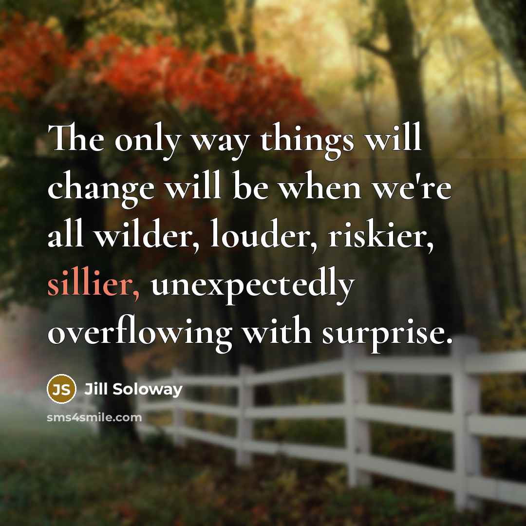 “The only way things will change will be when we're all wilder, louder, riskier, sillier, unexpectedly overflowing with surprise.” quote by Jill Soloway