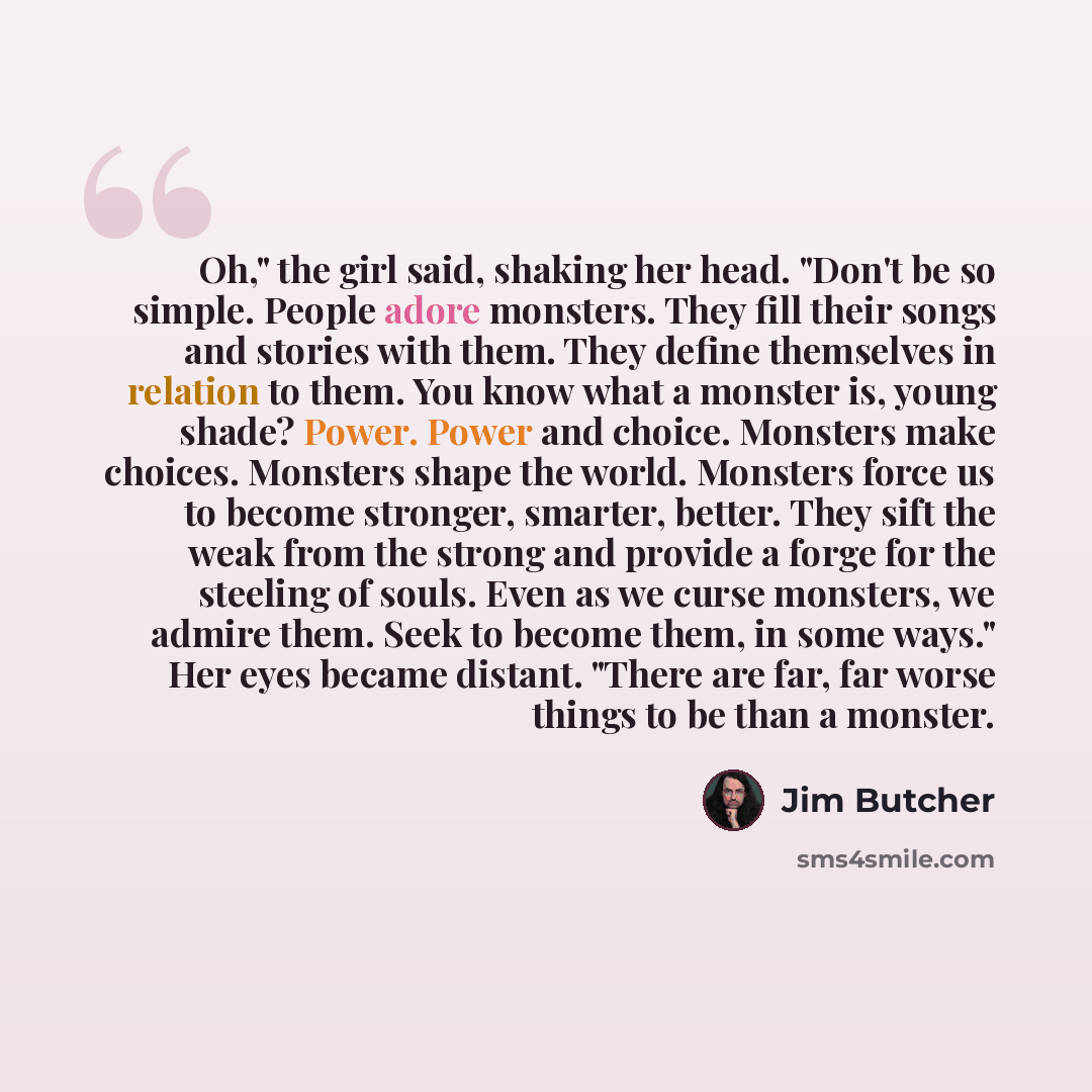 “Oh," the girl said, shaking her head. "Don't be so simple. People adore monsters. They fill their songs and stories with them. They define themselves in relation to them. You know what a monster is, young shade? Power. Power and choice. Monsters make choices. Monsters shape the world. Monsters…” quote by Jim Butcher