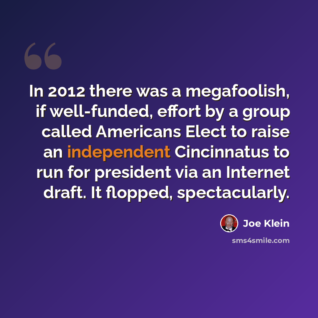 “In 2012 there was a megafoolish, if well-funded, effort by a group called Americans Elect to raise an independent Cincinnatus to run for president via an Internet draft. It flopped, spectacularly.” quote by Joe Klein