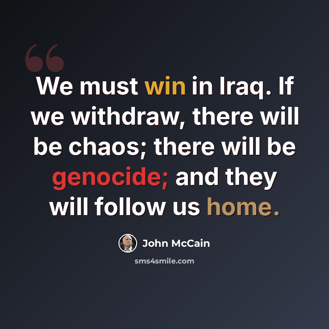 “We must win in Iraq. If we withdraw, there will be chaos; there will be genocide; and they will follow us home.” quote by John McCain
