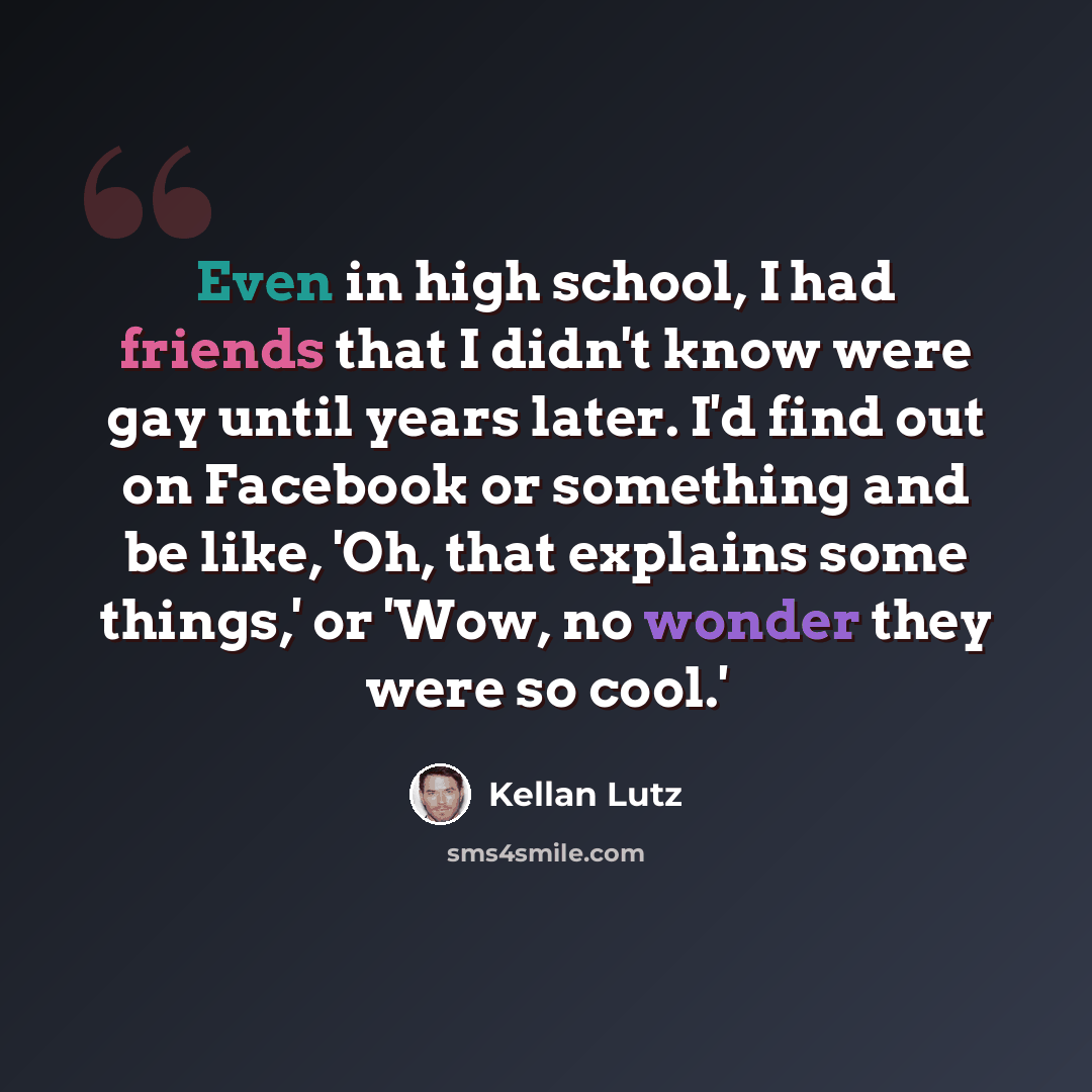 “Even in high school, I had friends that I didn't know were gay until years later. I'd find out on Facebook or something and be like, 'Oh, that explains some things,' or 'Wow, no wonder they were so cool.'” quote by Kellan Lutz