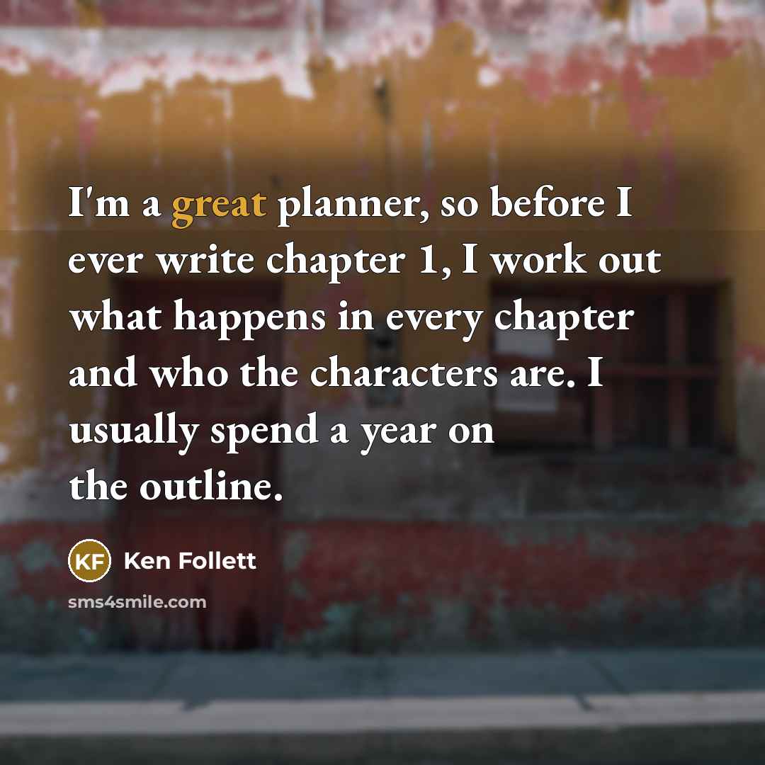 “I'm a great planner, so before I ever write chapter 1, I work out what happens in every chapter and who the characters are. I usually spend a year on the outline.” quote by Ken Follett