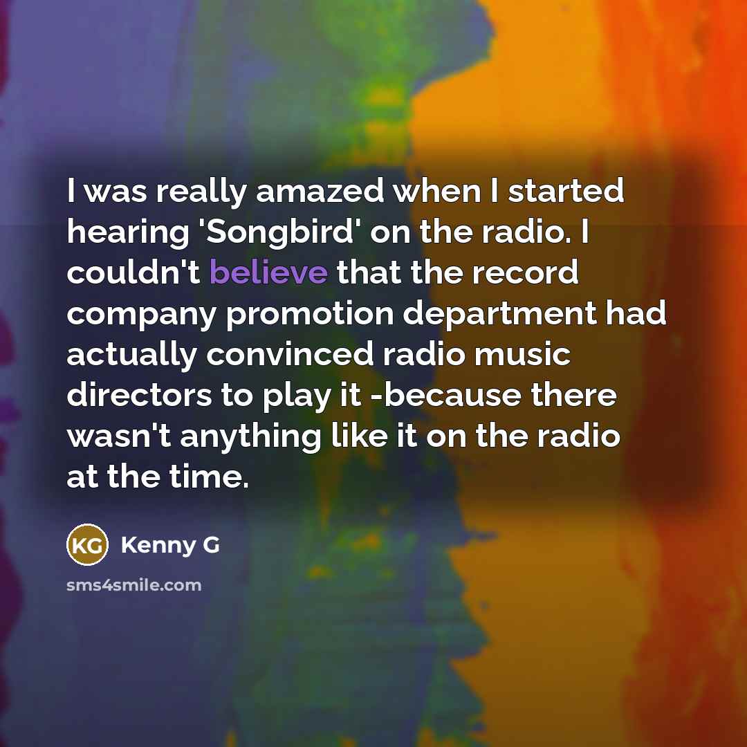 “I was really amazed when I started hearing 'Songbird' on the radio. I couldn't believe that the record company promotion department had actually convinced radio music directors to play it -because there wasn't anything like it on the radio at the time.” quote by Kenny G