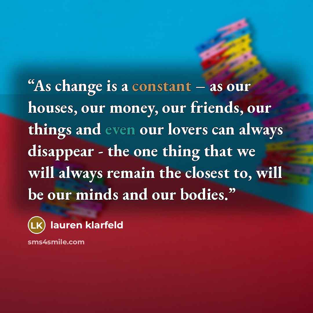 “As change is a constant – as our houses, our money, our friends, our things and even our lovers can always disappear - the one thing that we will always remain the closest to, will be our minds and our bodies.” quote by lauren klarfeld