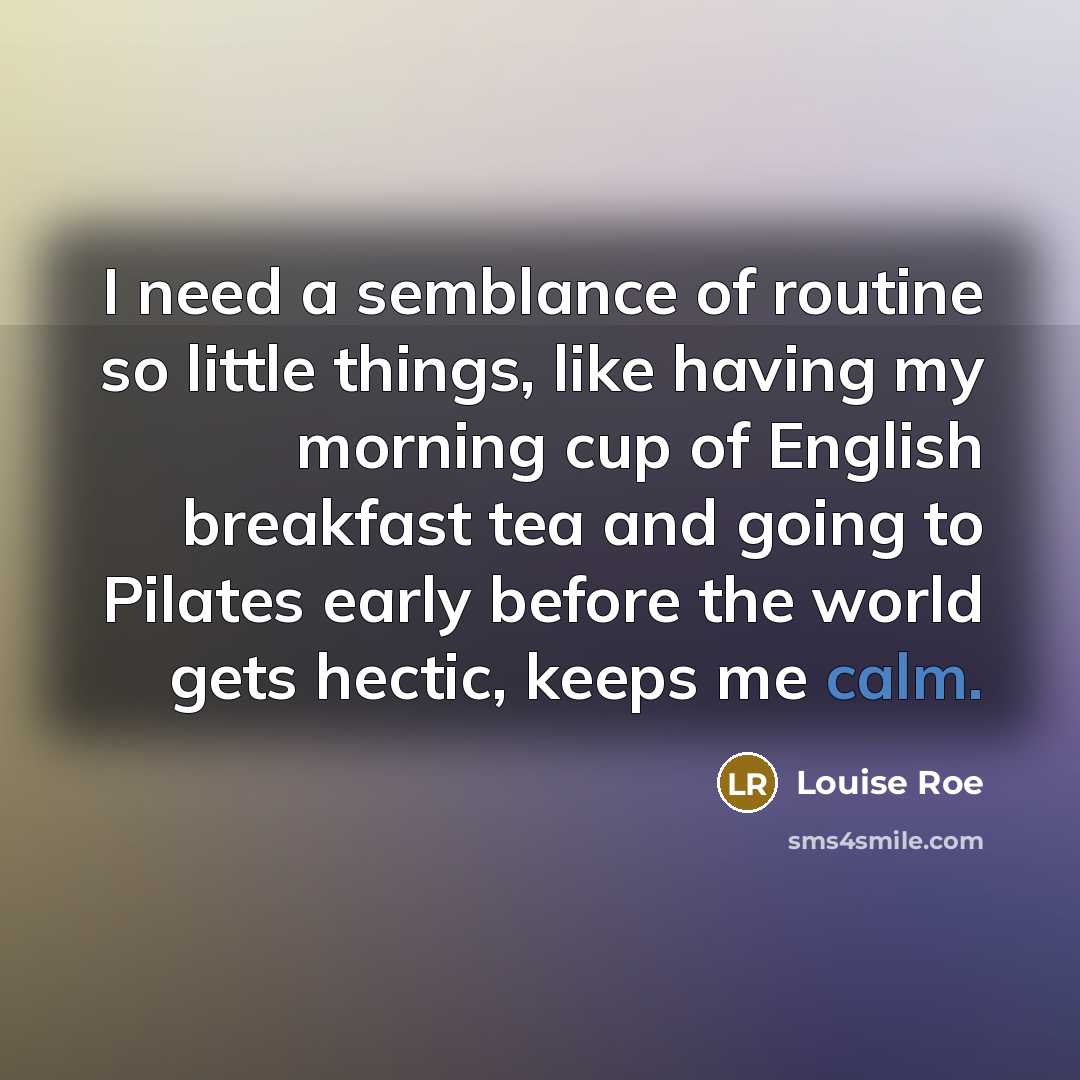 “I need a semblance of routine so little things, like having my morning cup of English breakfast tea and going to Pilates early before the world gets hectic, keeps me calm.” quote by Louise Roe