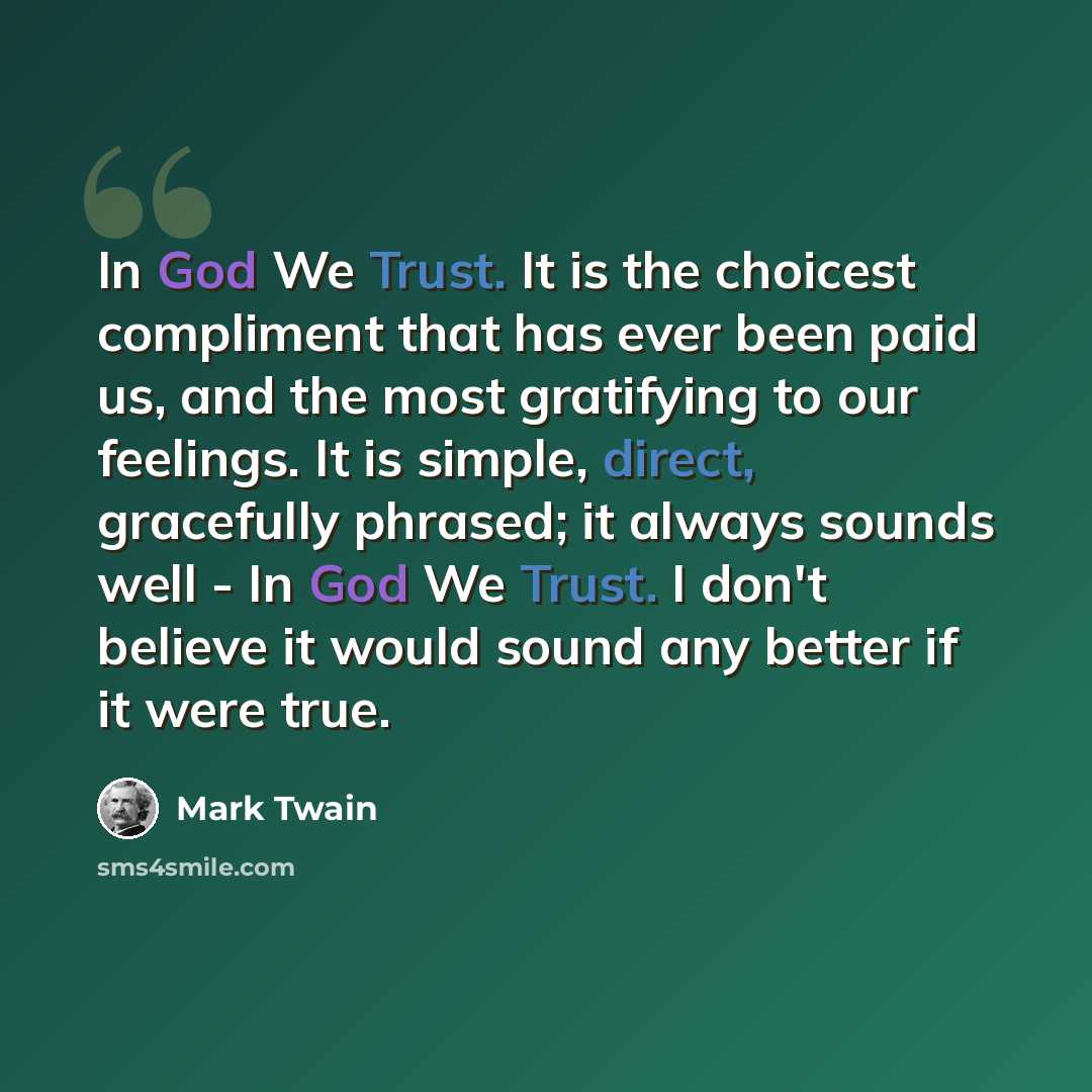 “In God We Trust. It is the choicest compliment that has ever been paid us, and the most gratifying to our feelings. It is simple, direct, gracefully phrased; it always sounds well - In God We Trust. I don't believe it would sound any better if it were true.” quote by Mark Twain