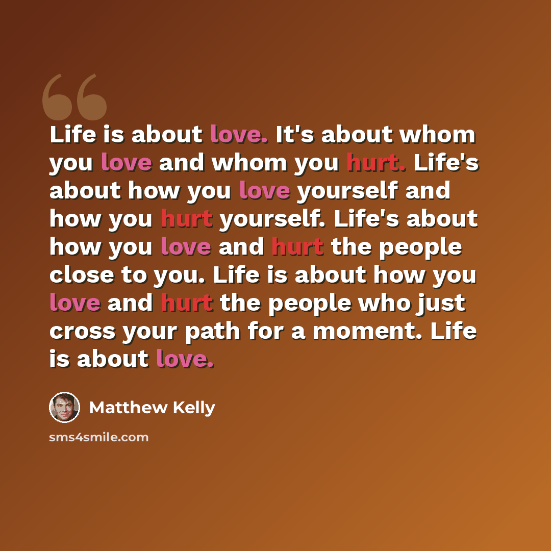 “Life is about love. It's about whom you love and whom you hurt. Life's about how you love yourself and how you hurt yourself. Life's about how you love and hurt the people close to you. Life is about how you love and hurt the people who just cross your path for a moment. Life is about love.” quote by Matthew Kelly