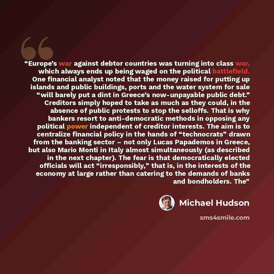 “Europe’s war against debtor countries was turning into class war, which always ends up being waged on the political battlefield. One financial analyst noted that the money raised for putting up islands and public buildings, ports and the water system for sale “will barely put a dint in Greece’s…” quote by Michael Hudson