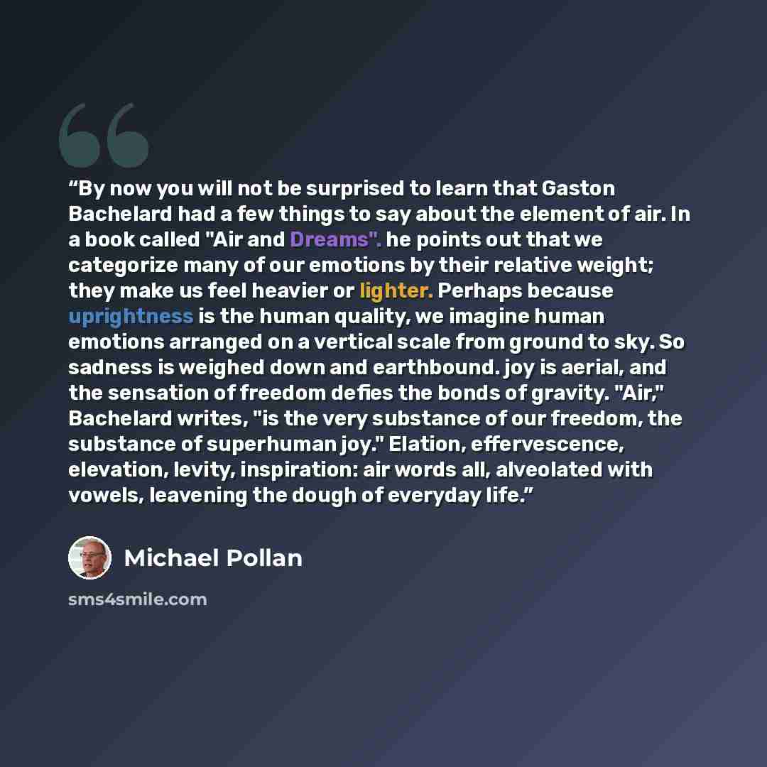 “By now you will not be surprised to learn that Gaston Bachelard had a few things to say about the element of air. In a book called "Air and Dreams". he points out that we categorize many of our emotions by their relative weight; they make us feel heavier or lighter. Perhaps because uprightness is…” quote by Michael Pollan