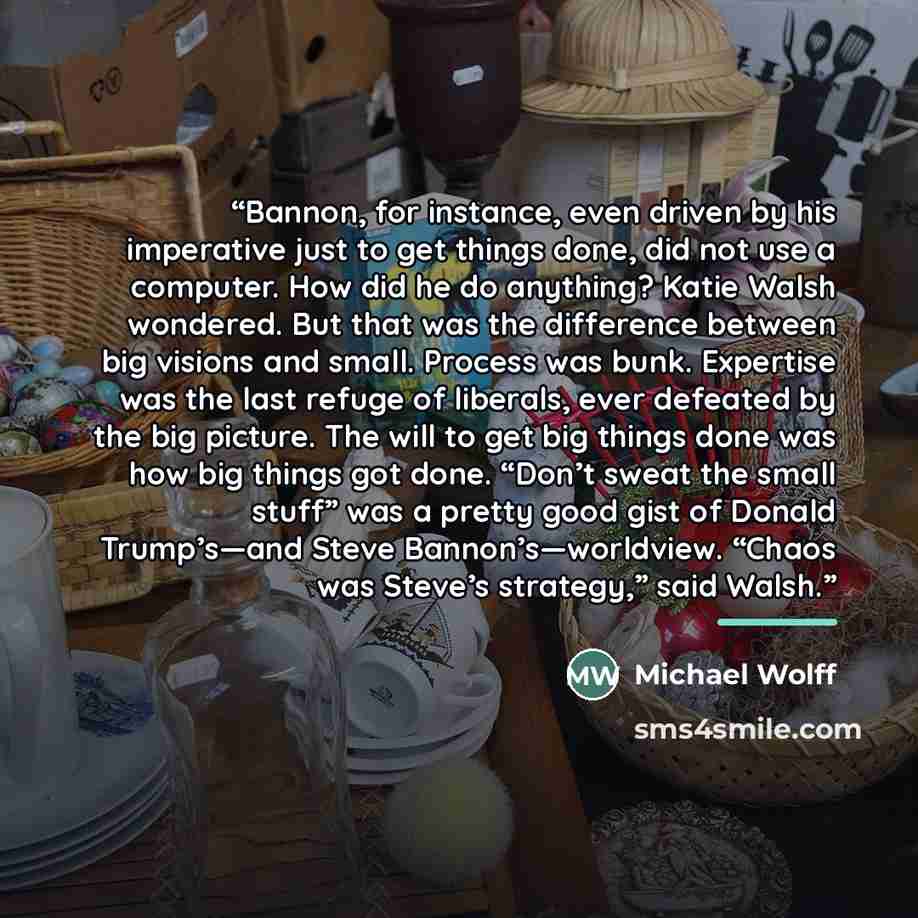 “Bannon, for instance, even driven by his imperative just to get things done, did not use a computer. How did he do anything? Katie Walsh wondered. But that was the difference between big visions and small. Process was bunk. Expertise was the last refuge of liberals, ever defeated by the big…” quote by Michael Wolff