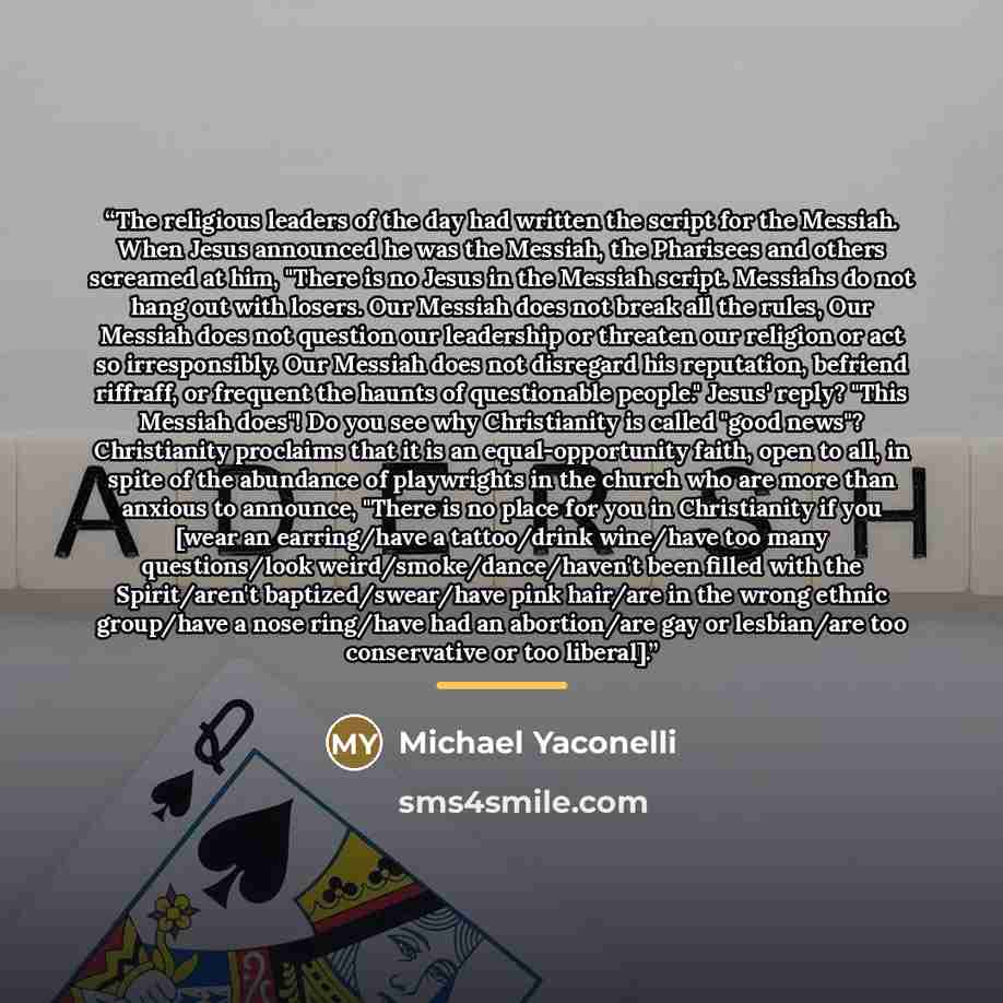 “The religious leaders of the day had written the script for the Messiah. When Jesus announced he was the Messiah, the Pharisees and others screamed at him, "There is no Jesus in the Messiah script. Messiahs do not hang out with losers. Our Messiah does not break all the rules, Our Messiah does not…” quote by Michael Yaconelli