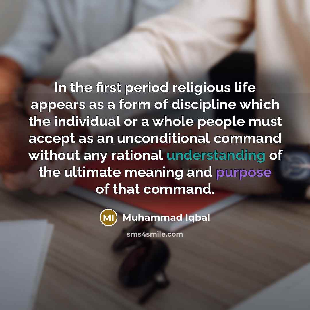 “In the first period religious life appears as a form of discipline which the individual or a whole people must accept as an unconditional command without any rational understanding of the ultimate meaning and purpose of that command.” quote by Muhammad Iqbal