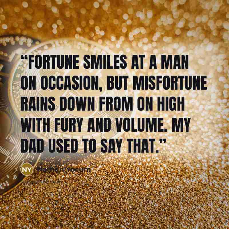 “Fortune smiles at a man on occasion, but misfortune rains down from on high with fury and volume. My dad used to say that.” quote by Nathan Yocum