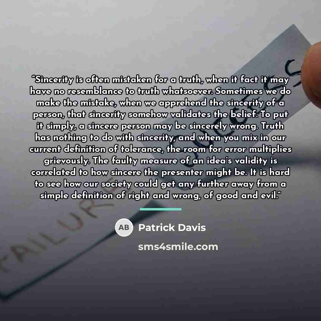 “Sincerity is often mistaken for a truth, when it fact it may have no resemblance to truth whatsoever. Sometimes we do make the mistake, when we apprehend the sincerity of a person, that sincerity somehow validates the belief. To put it simply, a sincere person may be sincerely wrong. Truth has…” quote by Patrick Davis