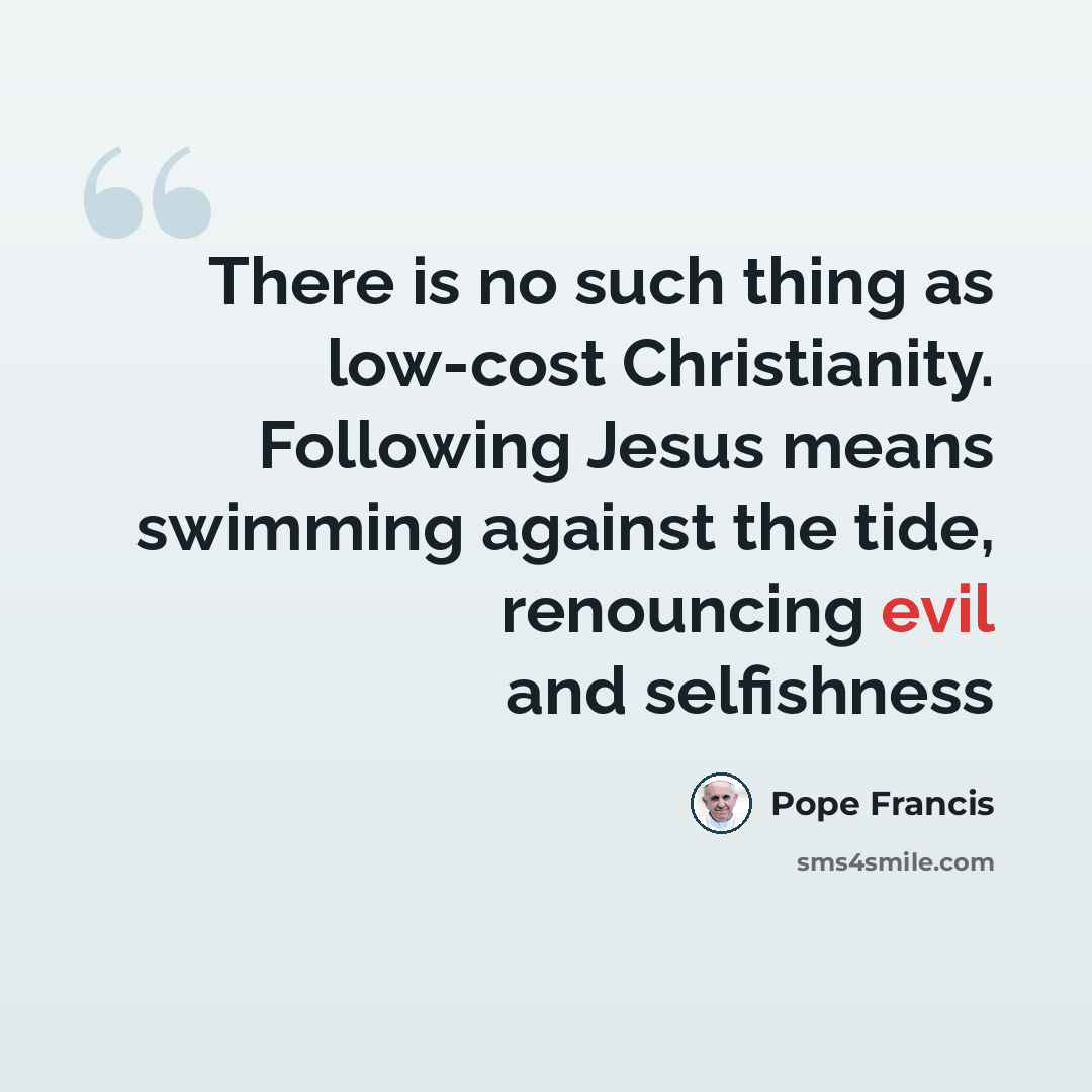“There is no such thing as low-cost Christianity. Following Jesus means swimming against the tide, renouncing evil and selfishness” quote by Pope Francis