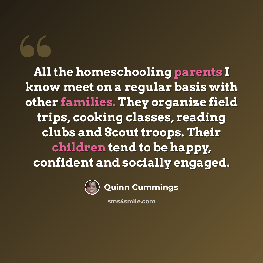 “All the homeschooling parents I know meet on a regular basis with other families. They organize field trips, cooking classes, reading clubs and Scout troops. Their children tend to be happy, confident and socially engaged.” quote by Quinn Cummings