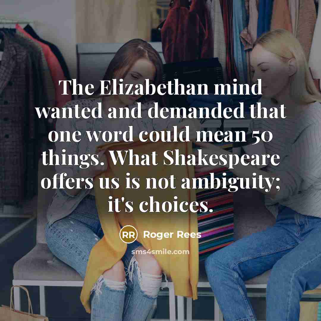 “The Elizabethan mind wanted and demanded that one word could mean 50 things. What Shakespeare offers us is not ambiguity; it's choices.” quote by Roger Rees