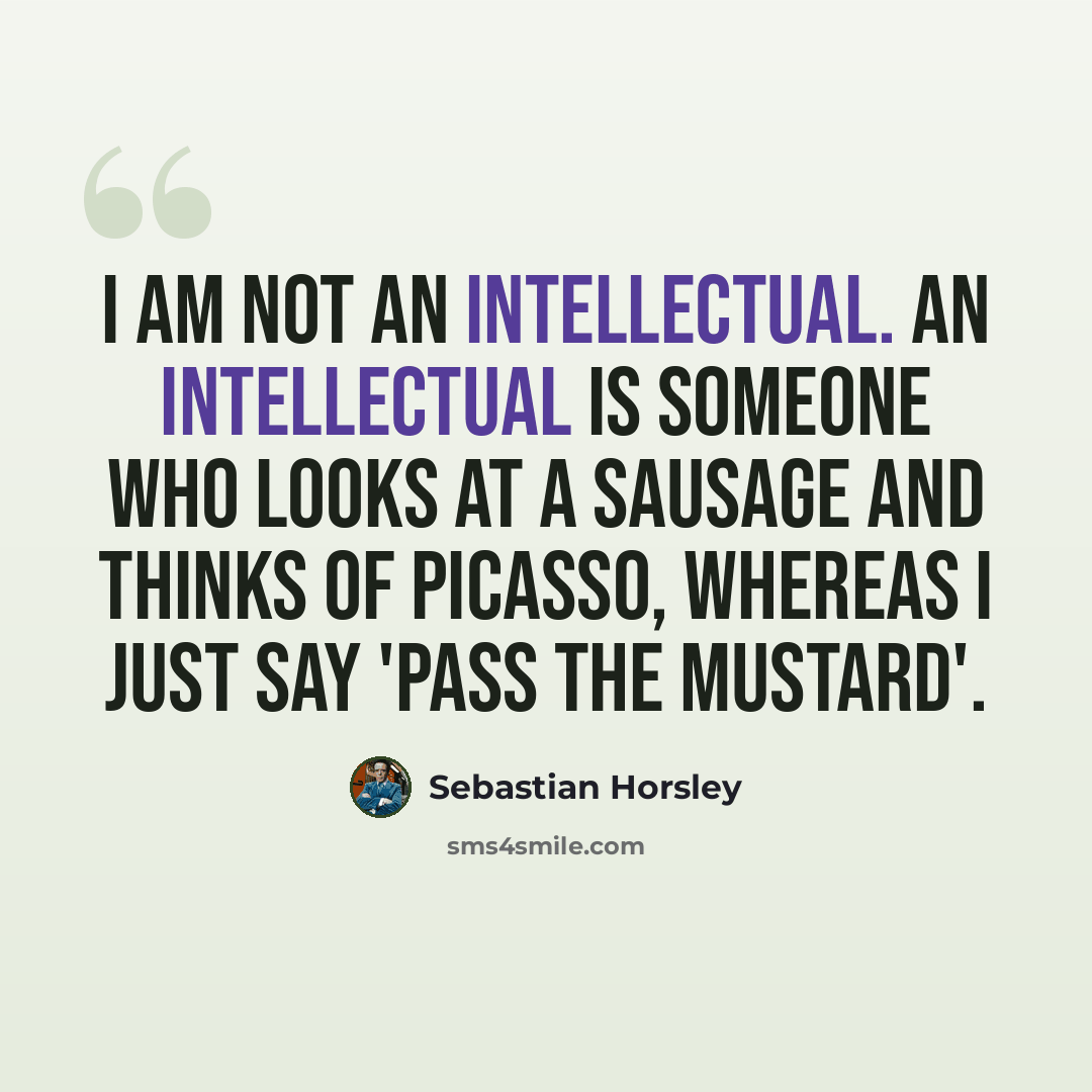 “I am not an intellectual. An intellectual is someone who looks at a sausage and thinks of Picasso, whereas I just say 'pass the mustard'.” quote by Sebastian Horsley