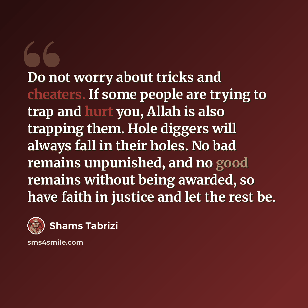 “Do not worry about tricks and cheaters. If some people are trying to trap and hurt you, Allah is also trapping them. Hole diggers will always fall in their holes. No bad remains unpunished, and no good remains without being awarded, so have faith in justice and let the rest be.” quote by Shams Tabrizi