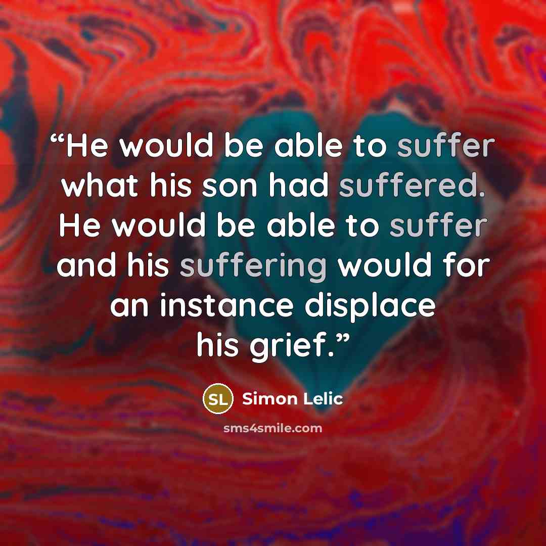 “He would be able to suffer what his son had suffered. He would be able to suffer and his suffering would for an instance displace his grief.” quote by Simon Lelic