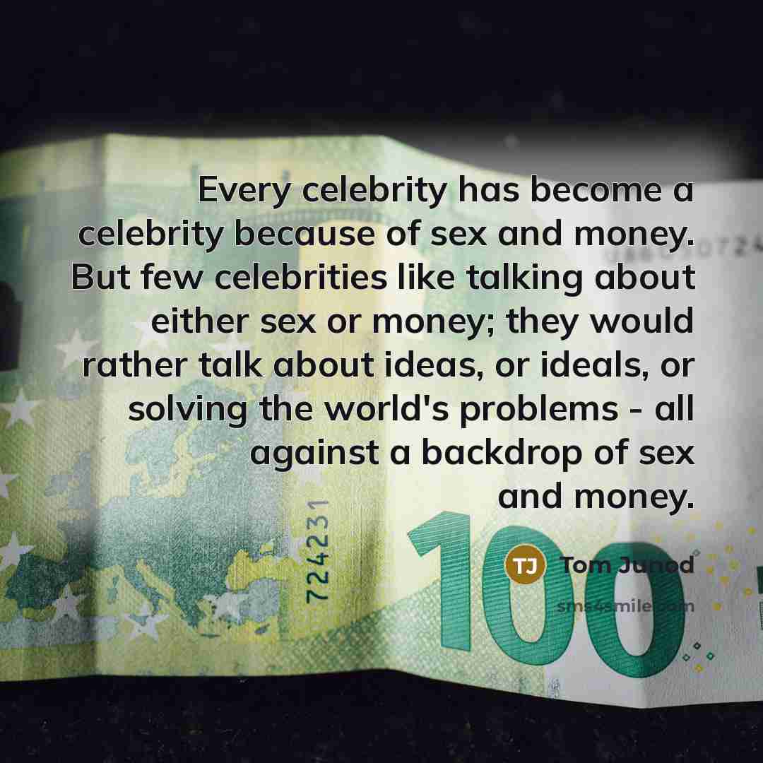 “Every celebrity has become a celebrity because of sex and money. But few celebrities like talking about either sex or money; they would rather talk about ideas, or ideals, or solving the world's problems - all against a backdrop of sex and money.” quote by Tom Junod