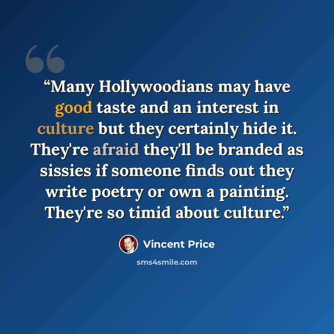 “Many Hollywoodians may have good taste and an interest in culture but they certainly hide it. They're afraid they'll be branded as sissies if someone finds out they write poetry or own a painting. They're so timid about culture.” quote by Vincent Price