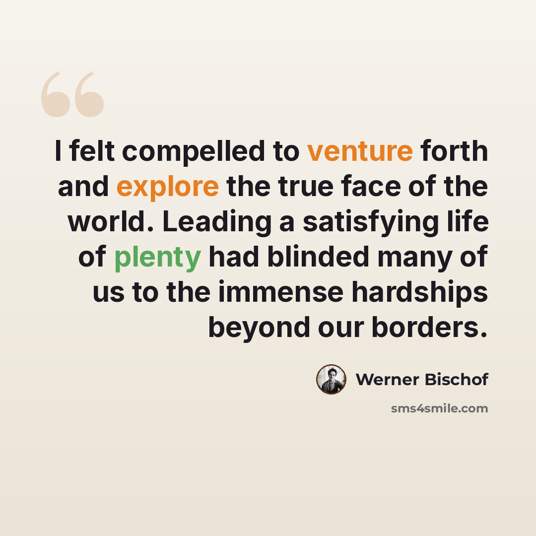 “I felt compelled to venture forth and explore the true face of the world. Leading a satisfying life of plenty had blinded many of us to the immense hardships beyond our borders.” quote by Werner Bischof