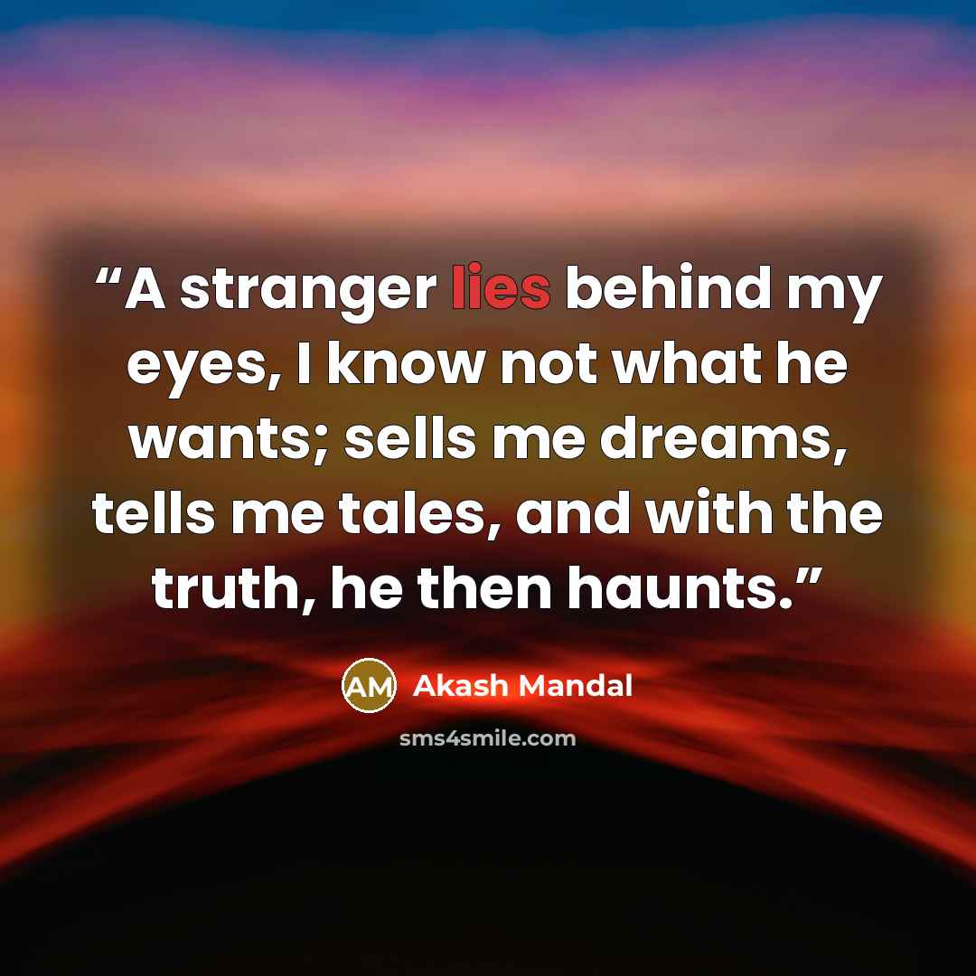“A stranger lies behind my eyes, I know not what he wants; sells me dreams, tells me tales, and with the truth, he then haunts.” quote by Akash Mandal