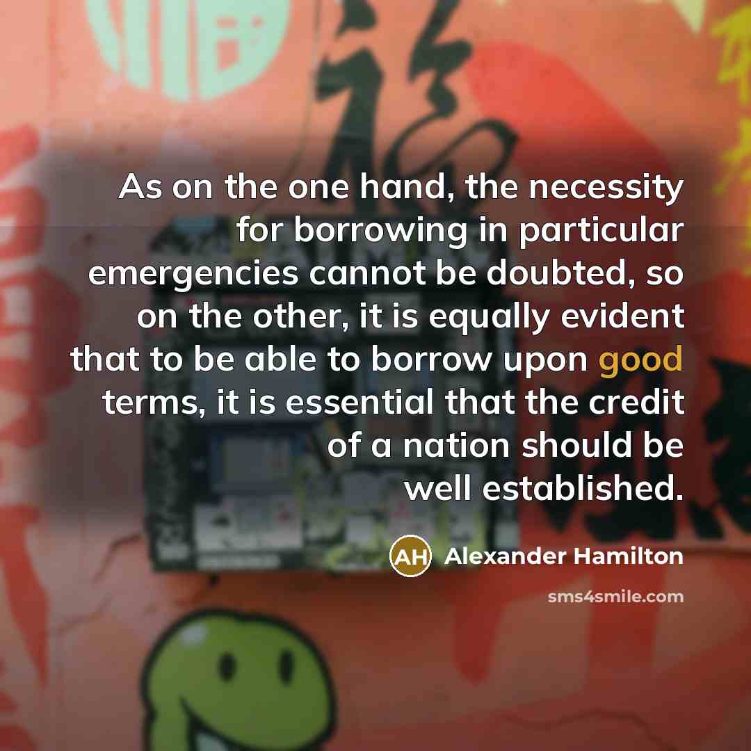 “As on the one hand, the necessity for borrowing in particular emergencies cannot be doubted, so on the other, it is equally evident that to be able to borrow upon good terms, it is essential that the credit of a nation should be well established.” quote by Alexander Hamilton
