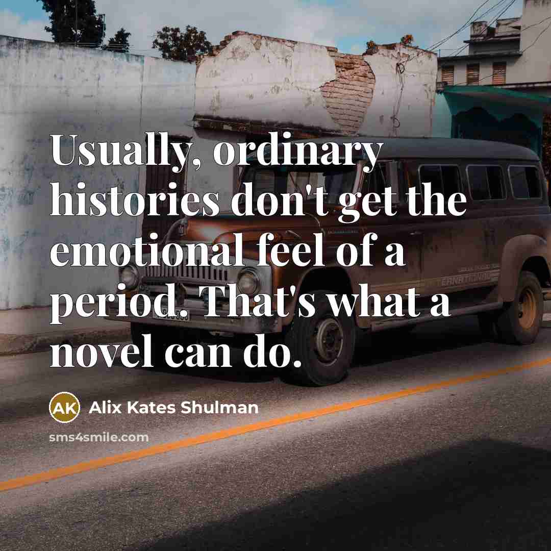 “Usually, ordinary histories don't get the emotional feel of a period. That's what a novel can do.” quote by Alix Kates Shulman