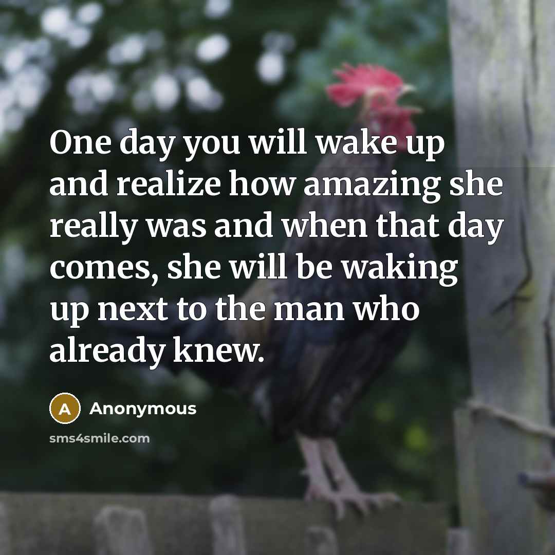 “One day you will wake up and realize how amazing she really was and when that day comes, she will be waking up next to the man who already knew.” quote by Anonymous