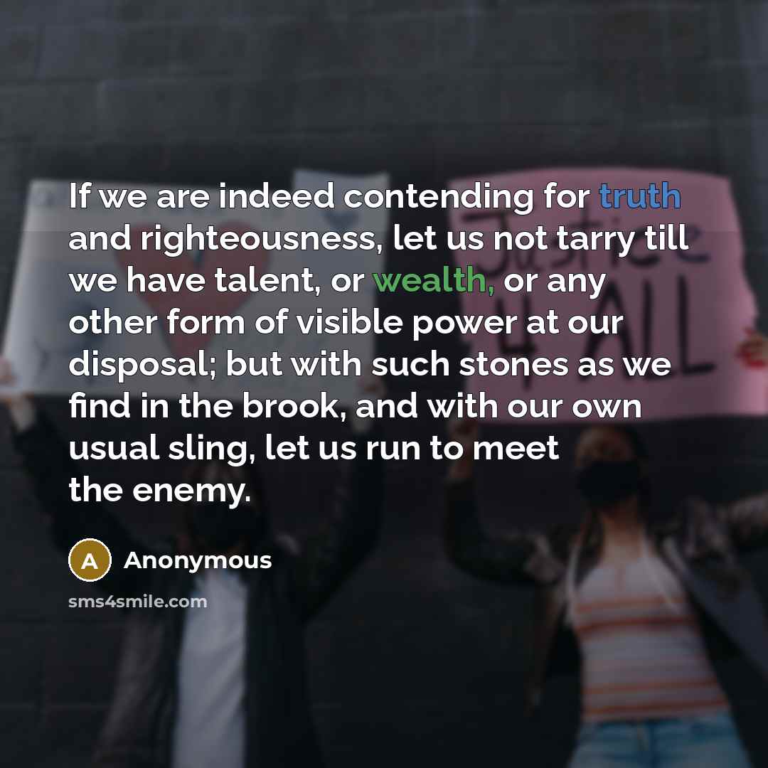“If we are indeed contending for truth and righteousness, let us not tarry till we have talent, or wealth, or any other form of visible power at our disposal; but with such stones as we find in the brook, and with our own usual sling, let us run to meet the enemy.” quote by Anonymous
