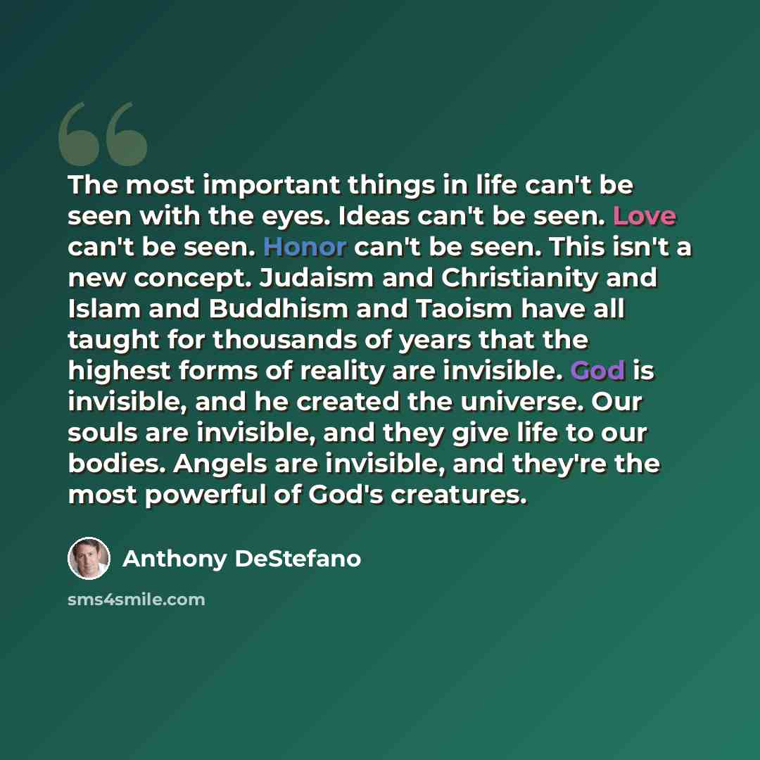 “The most important things in life can't be seen with the eyes. Ideas can't be seen. Love can't be seen. Honor can't be seen. This isn't a new concept. Judaism and Christianity and Islam and Buddhism and Taoism have all taught for thousands of years that the highest forms of reality are invisible…” quote by Anthony DeStefano