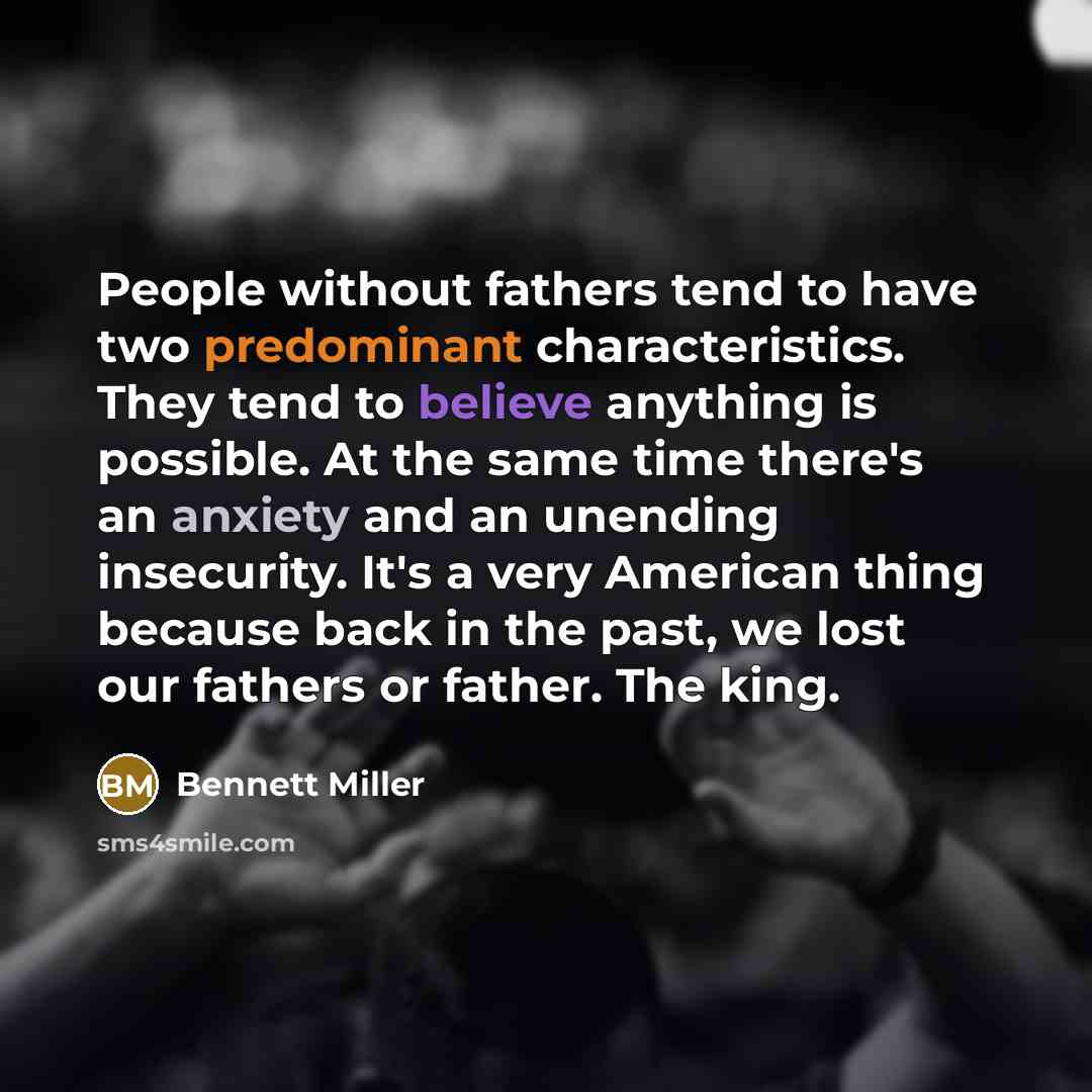 “People without fathers tend to have two predominant characteristics. They tend to believe anything is possible. At the same time there's an anxiety and an unending insecurity. It's a very American thing because back in the past, we lost our fathers or father. The king.” quote by Bennett Miller