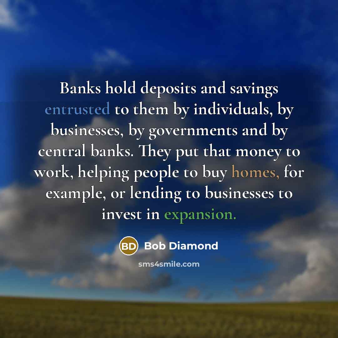 “Banks hold deposits and savings entrusted to them by individuals, by businesses, by governments and by central banks. They put that money to work, helping people to buy homes, for example, or lending to businesses to invest in expansion.” quote by Bob Diamond