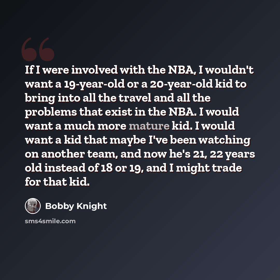 “If I were involved with the NBA, I wouldn't want a 19-year-old or a 20-year-old kid to bring into all the travel and all the problems that exist in the NBA. I would want a much more mature kid. I would want a kid that maybe I've been watching on another team, and now he's 21, 22 years old instead…” quote by Bobby Knight