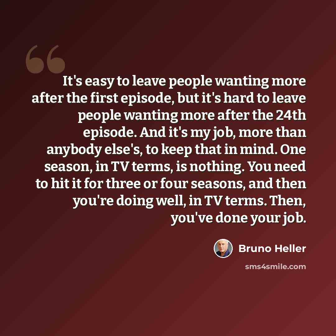 “It's easy to leave people wanting more after the first episode, but it's hard to leave people wanting more after the 24th episode. And it's my job, more than anybody else's, to keep that in mind. One season, in TV terms, is nothing. You need to hit it for three or four seasons, and then you're…” quote by Bruno Heller