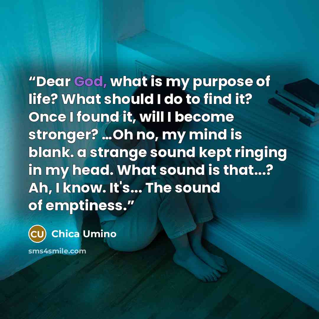 “Dear God, what is my purpose of life? What should I do to find it? Once I found it, will I become stronger? …Oh no, my mind is blank. a strange sound kept ringing in my head. What sound is that...? Ah, I know. It's... The sound of emptiness.” quote by Chica Umino