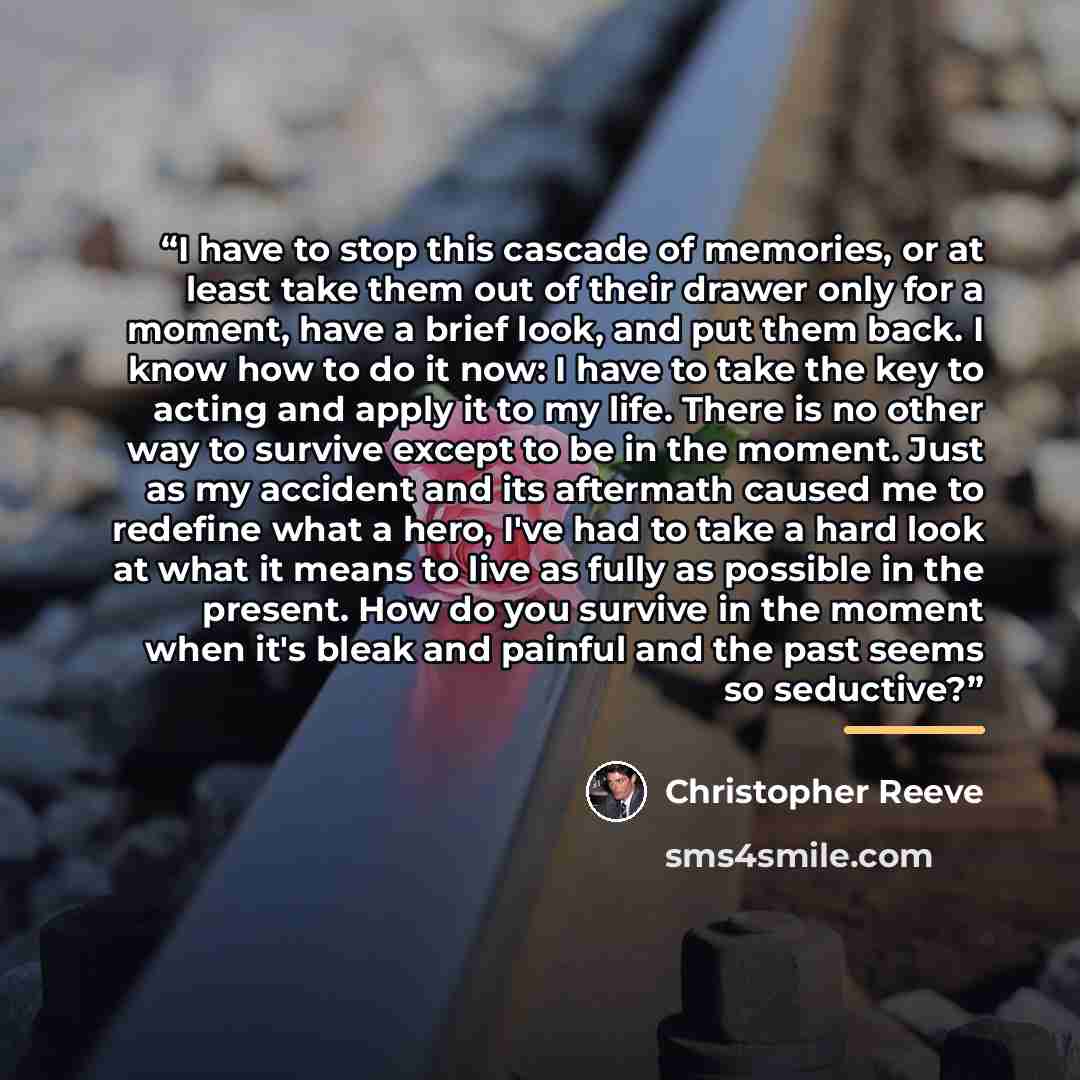 “I have to stop this cascade of memories, or at least take them out of their drawer only for a moment, have a brief look, and put them back. I know how to do it now: I have to take the key to acting and apply it to my life. There is no other way to survive except to be in the moment. Just as my…” quote by Christopher Reeve