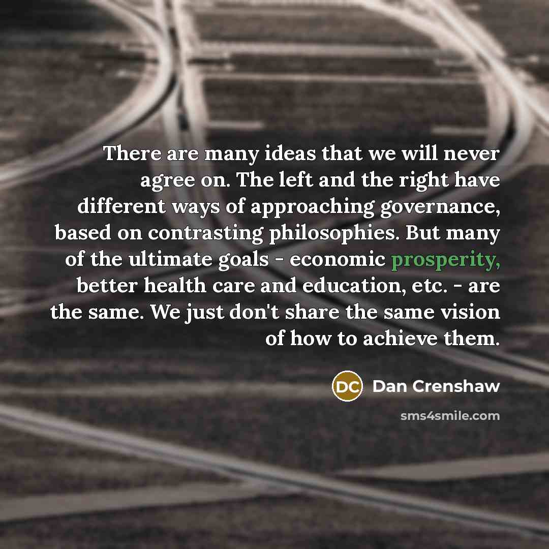 “There are many ideas that we will never agree on. The left and the right have different ways of approaching governance, based on contrasting philosophies. But many of the ultimate goals - economic prosperity, better health care and education, etc. - are the same. We just don't share the same…” quote by Dan Crenshaw